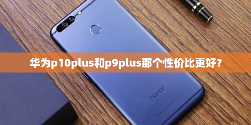 华为p10plus和p9plus那个性价比更好？